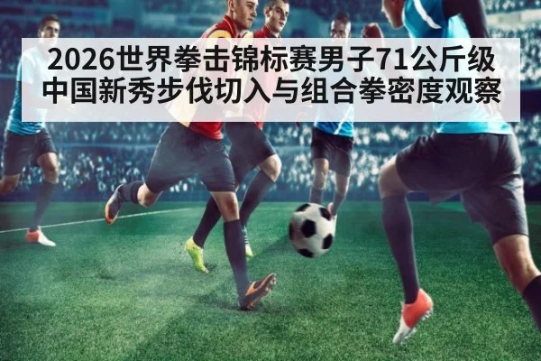 2026世界拳击锦标赛男子71公斤级 中国新秀步伐切入与组合拳密度观察